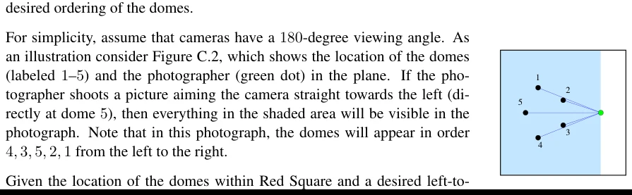 Figure C.2: Illustration of the sample inputs. For simplicity, assume that cameras have a 180-degree viewing angle. As an illustration consider Figure C.2, which shows the location of the domes (labeled 1–5) and the photographer (green dot) in the plane. If the pho- tographer shoots a picture aiming the camera straight towards the left (di- rectly at dome 5), then everything in the shaded area will be visible in the photograph. Note that in this photograph, the domes will appear in order 4,3,5,2,1 from the left to the right.
